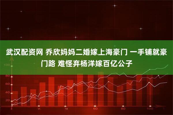 武汉配资网 乔欣妈妈二婚嫁上海豪门 一手铺就豪门路 难怪弃杨洋嫁百亿公子
