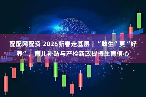 配配网配资 2026新春走基层｜“敢生”更“好养”，育儿补贴与产检新政提振生育信心