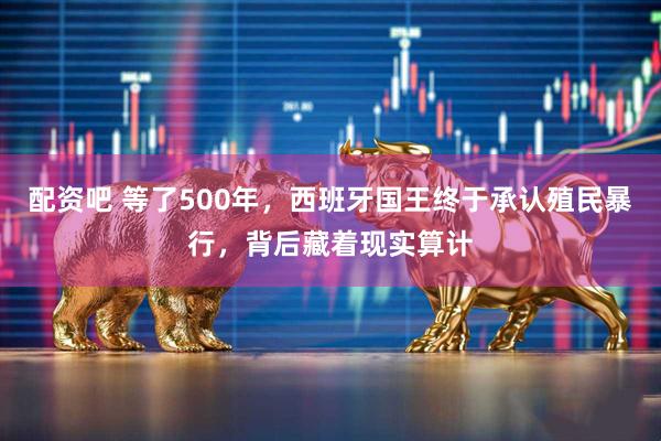 配资吧 等了500年，西班牙国王终于承认殖民暴行，背后藏着现实算计