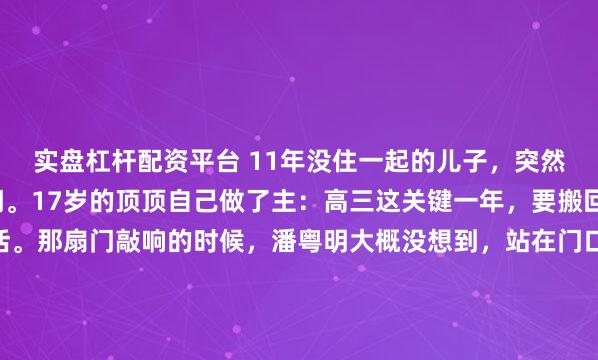 实盘杠杆配资平台 11年没住一起的儿子，突然拎着行李敲开父亲的门。17岁的顶顶自己做了主：高三这关键一年，要搬回爸爸潘粤明身边生活。那扇门敲响的时候，潘粤明大概没想到，站在门口的少年已经高过了自己。1.87米。一米八七的儿子，提着大包小包，站在他面前。上一次他们住在一个屋檐下，是11年前的事。...