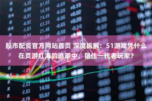 股市配资官方网站首页 深度拆解：51游戏凭什么在页游红海的浪潮中，留住一代老玩家？