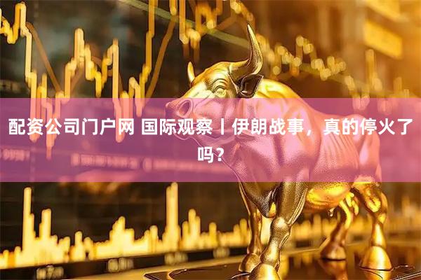配资公司门户网 国际观察丨伊朗战事，真的停火了吗？