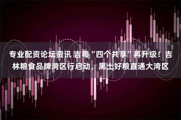 专业配资论坛资讯 吉粤“四个共享”再升级！吉林粮食品牌湾区行启动，黑土好粮直通大湾区